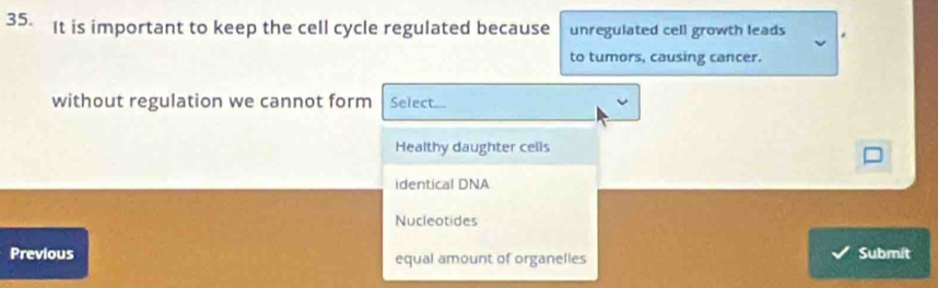 It is important to keep the cell cycle regulated because unregulated cell growth leads
to tumors, causing cancer.
without regulation we cannot form Select...
Healthy daughter cells
identical DNA
Nucleotides
Previous equal amount of organelles Submit