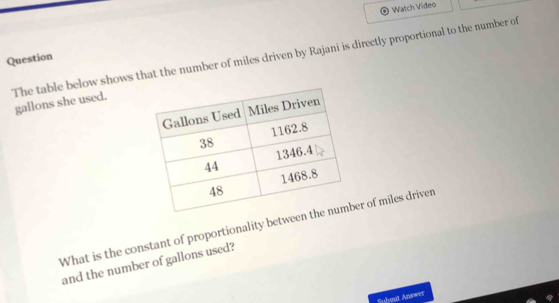 Watch Video 
The table below shows that the number of miles driven by Rajani is directly proportional to the number of 
Question
gallons she used. 
What is the constant of proportionality betweer of miles driven 
and the number of gallons used? 
Submit Answer