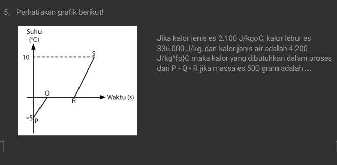 Perhatiakan grafik berikut! 
Suhu
(^circ C) Jika kalor jenis es 2.100 J/kgoC, kalor lebur es
336.000 J/kg, dan kalor jenis air adalah 4.200
S
10 J/kg^oC maka kalor yang dibutuhkan dalam proses 
dari P - Q - R jika massa es 500 gram adalah ....
Q
R Waktu (s)
-5 P