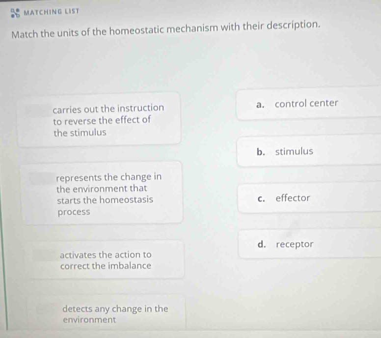 MATCHING LIST
Match the units of the homeostatic mechanism with their description.
carries out the instruction a. control center
to reverse the effect of
the stimulus
b. stimulus
represents the change in
the environment that
starts the homeostasis c. effector
process
d. receptor
activates the action to
correct the imbalance
detects any change in the
environment