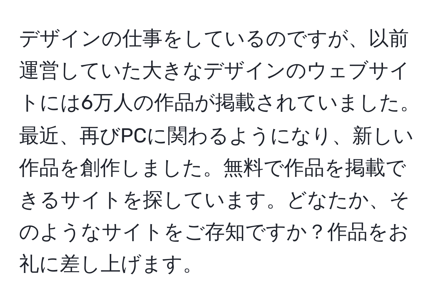 デザインの仕事をしているのですが、以前運営していた大きなデザインのウェブサイトには6万人の作品が掲載されていました。最近、再びPCに関わるようになり、新しい作品を創作しました。無料で作品を掲載できるサイトを探しています。どなたか、そのようなサイトをご存知ですか？作品をお礼に差し上げます。