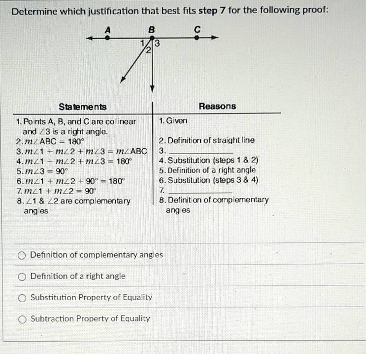 Determine which justification that best fits step 7 for the following proof:
Statements Reasons
1. Points A, B, and C are collinear 1. Given
and ∠ 3 is a right angle.
2. m∠ ABC=180° 2. Definition of straight line
3. m∠ 1+m∠ 2+m∠ 3=m∠ ABC 3._
4. m∠ 1+m∠ 2+m∠ 3=180° 4. Substitution (steps 1 & 2)
5. m∠ 3=90° 5. Definition of a right angle
6. m∠ 1+m∠ 2+90°=180° 6. Substitution (steps 3 & 4)
7. m∠ 1+m∠ 2=90° 7_
8. ∠ 1 & ∠ 2 are complementary 8. Definition of complementary
angles angles
Definition of complementary angles
Definition of a right angle
Substitution Property of Equality
Subtraction Property of Equality