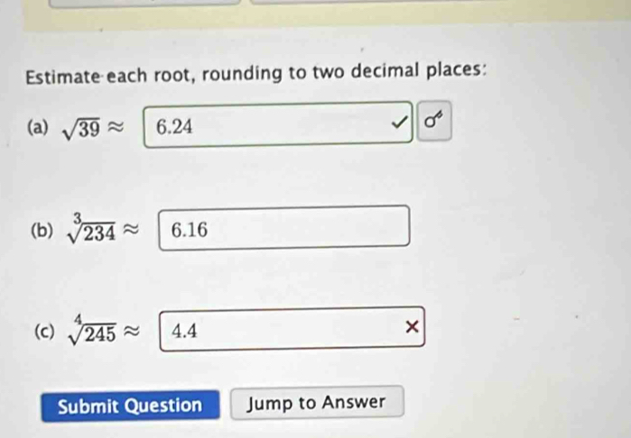 Estimate each root, rounding to two decimal places: 
(a) sqrt(39)approx |6.24
sigma^6
(b) sqrt[3](234)approx 6.16
(c) sqrt[4](245)approx 4.4 × 
Submit Question Jump to Answer