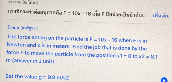 =sɔowuιðu lng ○ 
us?ños=ñ1ñə0y∩1_ño F=10x-16 La F ünɔяιUuû]ñuια ιñηιâη 
वnqH (aиडy) 
The force acting on the particle is F=10x-16 when F is in 
Newton and x is in meters. Find the job that is done by the 
force F to move the particle from the position x1=0 to * 2=8.1
m (answer in J unit) 
Set the value g=9.8m/s2