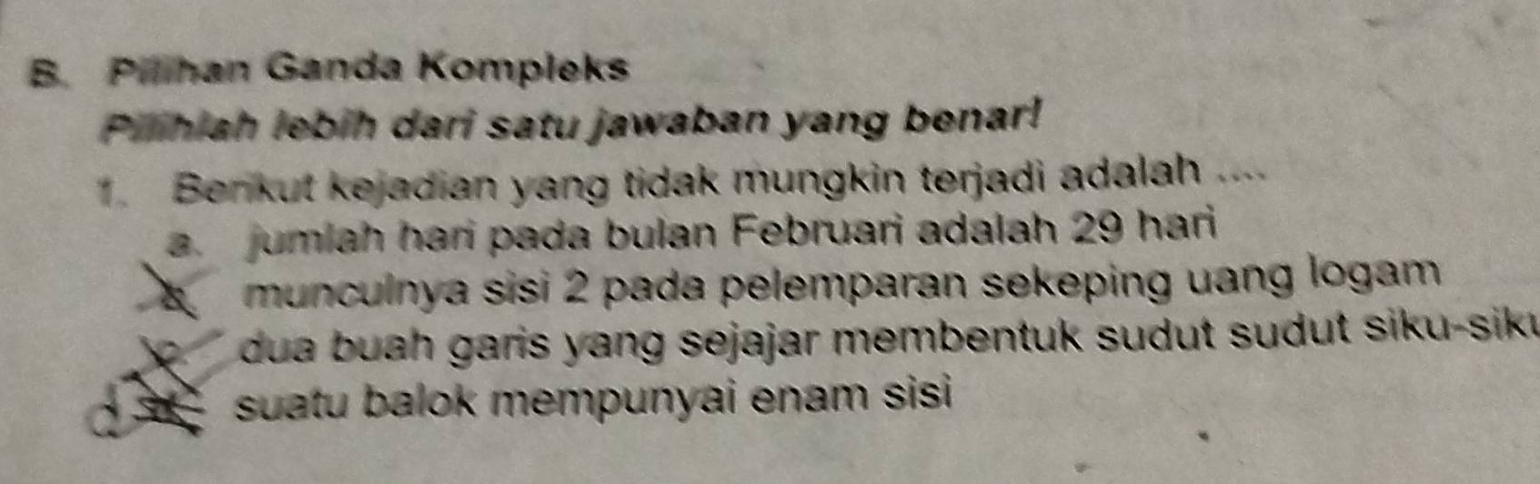 Pihan Ganda Kompleks
Pilihiah lebih dari satu jawaban yang benar!
1. Benkut kejadian yang tidak mungkin terjadi adalah
a. jumlah hari pada bulan Februari adalah 29 hari
munculnya sisi 2 pada pelemparan sekeping uang logam 
dua buah garis yang sejajar membentuk sudut sudut siku-sik
suatu balok mempunyai enam sisi