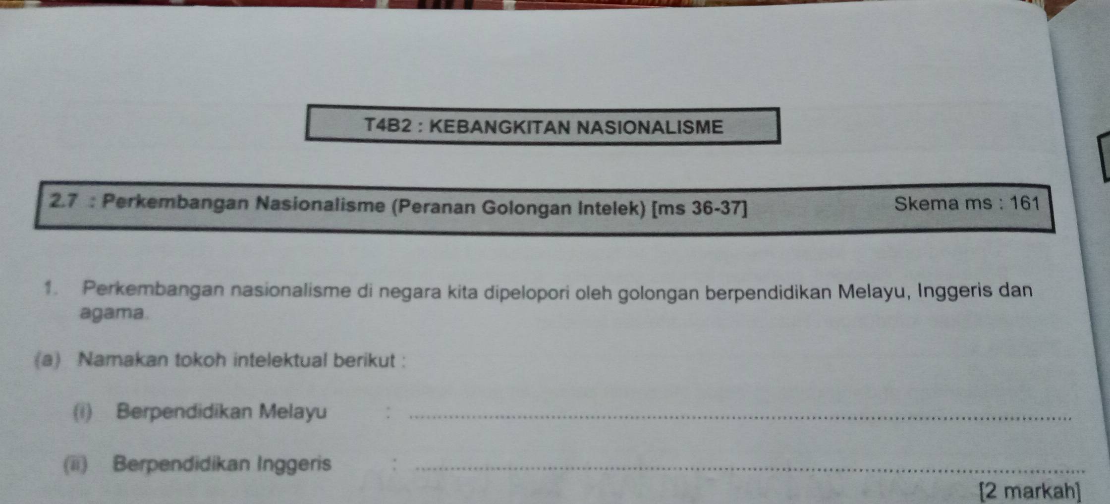 T4B2 ： KEBANGKITAN NASIONALISME 
2.7 : Perkembangan Nasionalisme (Peranan Golongan Intelek) [ms 36-37] Skema ms : 161 
1. Perkembangan nasionalisme di negara kita dipelopori oleh golongan berpendidikan Melayu, Inggeris dan 
agama. 
(a) Namakan tokoh intelektual berikut : 
(i) Berpendidikan Melayu_ 
(ii) Berpendidikan Inggeris ._ 
[2 markah]