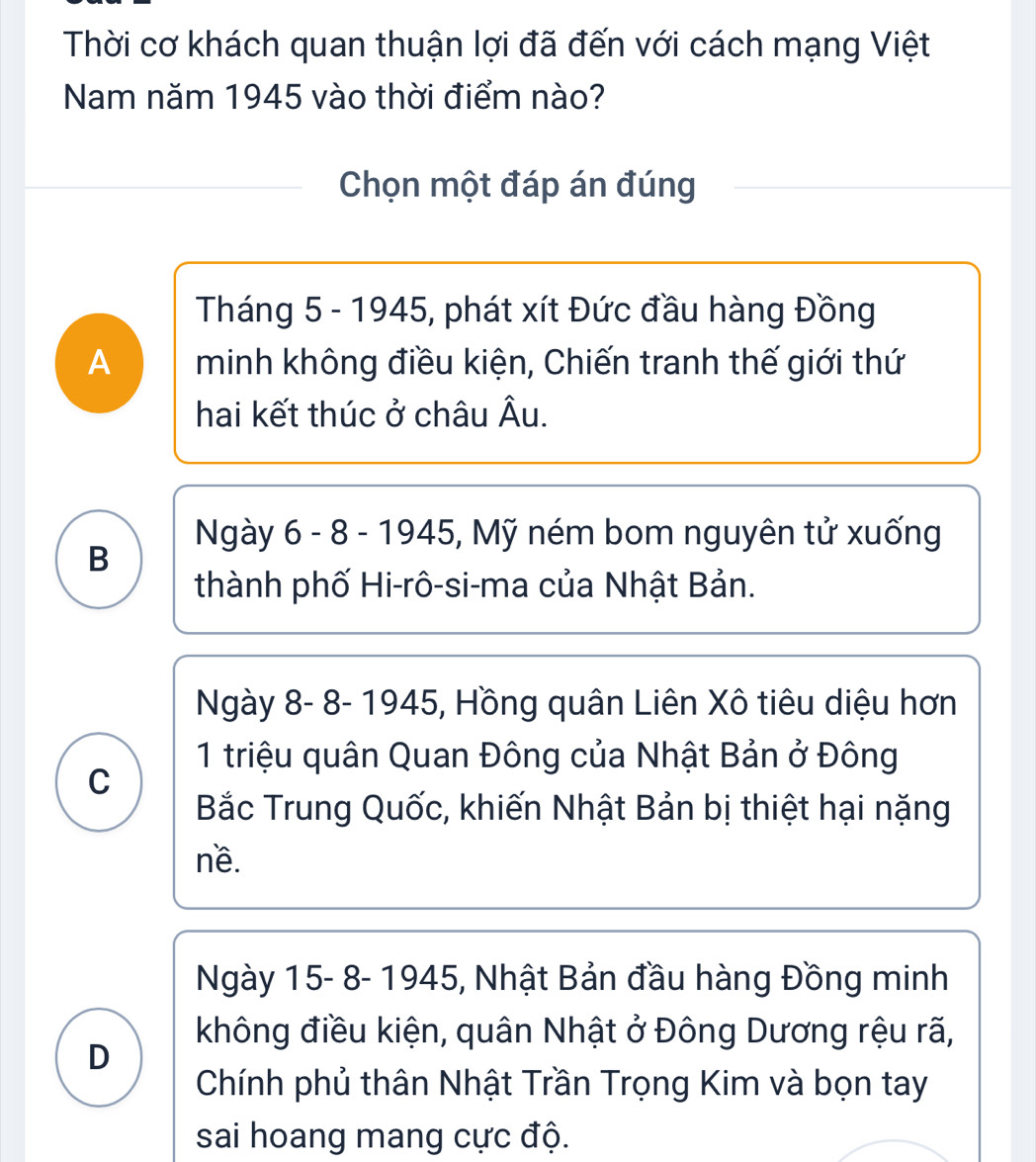 Thời cơ khách quan thuận lợi đã đến với cách mạng Việt
Nam năm 1945 vào thời điểm nào?
Chọn một đáp án đúng
Tháng 5 - 1945, phát xít Đức đầu hàng Đồng
A minh không điều kiện, Chiến tranh thế giới thứ
hai kết thúc ở châu Âu.
Ngày 6 - 8 - 1945, Mỹ ném bom nguyên tử xuống
B
thành phố Hi-rô-si-ma của Nhật Bản.
Ngày 8- 8- 1945, Hồng quân Liên Xô tiêu diệu hơn
1 triệu quân Quan Đông của Nhật Bản ở Đông
C
Bắc Trung Quốc, khiến Nhật Bản bị thiệt hại nặng
nề.
Ngày 15- 8- 1945, Nhật Bản đầu hàng Đồng minh
không điều kiện, quân Nhật ở Đông Dương rệu rã,
D
Chính phủ thân Nhật Trần Trọng Kim và bọn tay
sai hoang mang cực độ.