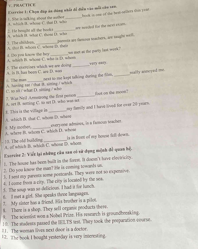 PRACTICE
Exercise 1: Chọn đáp án đúng nhất đễ điền vào mỗi câu sau.
book is one of the best-sellers this year.
1. She is talking about the author_
A. which B. whose C. that D. who
2. He bought all the books _are needed for the next exam.
A. which B. what C. those D. who
3. The children, _parents are famous teachers, are taught well.
A. that B. whom C. whose D. their
4. Do you know the boy _we met at the party last week?
A. which B. whose C. who is D. whom
5. The exercises which we are doing _very easy.
A. is B. has been C. are D. was
6. The man _next to me kept talking during the film. _really annoyed me.
A. having sat / that B. sitting / which
C. to sit / what D. sitting / who
7. Was Neil Armstrong the first person _foot on the moon?
A. set B. setting C. to set D. who was set
8. This is the village in _my family and I have lived for over 20 years.
A. which B. that C. whom D. where
9. My mother, _everyone admires, is a famous teacher.
A. where B. whom C. which D. whose
10. The old building _is in front of my house fell down.
A. of which B. which C. whose D. whom
Exercise 2: Viết lại những câu sau có sử dụng mệnh đề quan hệ.
1. The house has been built in the forest. It doesn’t have electricity.
2. Do you know the man? He is coming towards us.
3. I sent my parents some postcards. They were not so expensive.
4. I come from a city. The city is located by the sea.
5. The soup was so delicious. I had it for lunch.
6. I met a girl. She speaks three languages.
7. My sister has a friend. His brother is a pilot.
8. There is a shop. They sell organic products there.
9. The scientist won a Nobel Prize. His research is groundbreaking.
10. The students passed the IELTS test. They took the preparation course.
11. The woman lives next door is a doctor.
12. The book I bought yesterday is very interesting.