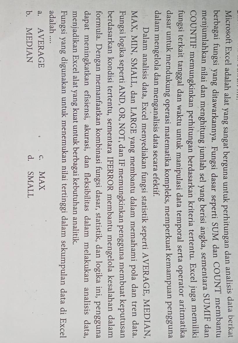 Microsoft Excel adalah alat yang sangat berguna untuk perhitungan dan analisis data berkat
berbagai fungsi yang ditawarkannya. Fungsi dasar seperti SUM dan COUNT membantu
menjumlahkan nilai dan menghitung jumlah sel yang berisi angka, sementara SUMIF dan
COUNTIF memungkinkan perhitungan berdasarkan kriteria tertentu. Excel juga memiliki
fungsi terkait tanggal dan waktu untuk manipulasi data temporal serta operator aritmatika
dasar untuk mendukung operasi matematika kompleks, memperkuat kemampuan pengguna
dalam mengelola dan menganalisis data secara efektif.
Dalam analisis data, Excel menyediakan fungsi statistik seperti AVERAGE, MEDIAN,
MAX, MIN, SMALL, dan LARGE yang membantu dalam memahami pola dan tren data.
Fungsi logika seperti AND, OR, NOT, dan IF memungkinkan pengguna membuat keputusan
berdasarkan kondisi tertentu, sementara IFERROR membantu mengelola kesalahan dalam
formula. Dengan memanfaatkan kombinasi fungsi dasar, statistik, dan logika ini, pengguna
dapat meningkatkan efisiensi, akurasi, dan fleksibilitas dalam melakukan analisis data,
menjadikan Excel alat yang kuat untuk berbagai kebutuhan analitik.
Fungsi yang digunakan untuk menemukan nilai tertinggi dalam sekumpulan data di Excel
adalah ....
a. AVERAGE c. MAX
b. MEDIAN d. SMALL