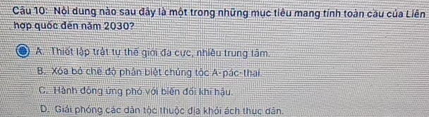 Nội dung nào sau đây là một trong những mục tiêu mang tính toàn cầu của Liên
hợp quốc đến năm 2030?
A. Thiết lập trật tự thế giới đá cực, nhiều trung tâm.
B. Xóa bỏ chế độ phân biệt chúng tộc A-pác-thai
C. Hành động ứng phó với biên đối khi hậu
D. Giải phóng các dân tộc thuộc địa khỏi ách thục dân.