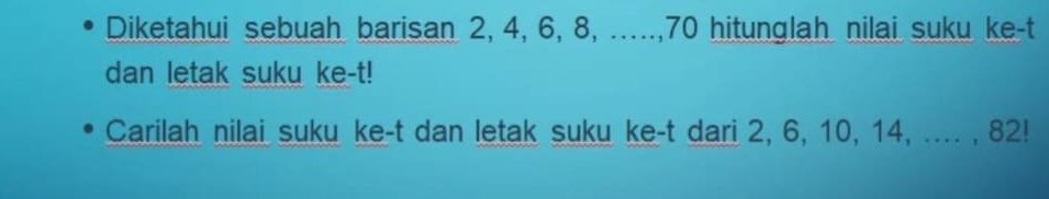 Diketahui sebuah barisan 2, 4, 6, 8, ....., 70 hitunglah nilai suku ke-t 
dan letak suku ke-t! 
Carilah nilai suku ke-t dan letak suku ke-t dari 2, 6, 10, 14, .... , 82!