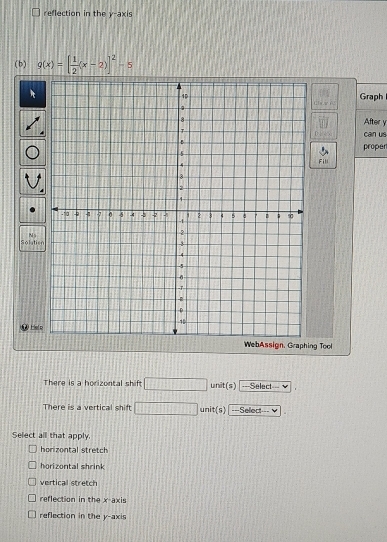 reflection in the y-axis
(b) g(x)=[ 1/2 (x-2)]^2-5
Graph
After y
D can us
proper
Fill
Solutis N s
WebAssign. Graphing Tool
There is a horizontal shif . □  unit(s) ===Select==
There is a vertical shift  1/2  unit(s) ==Select===
Select all that apply.
horizontal stretch
horizontal shrink
vertical stretch
reflection in the x-axis
reflection in the y-axis