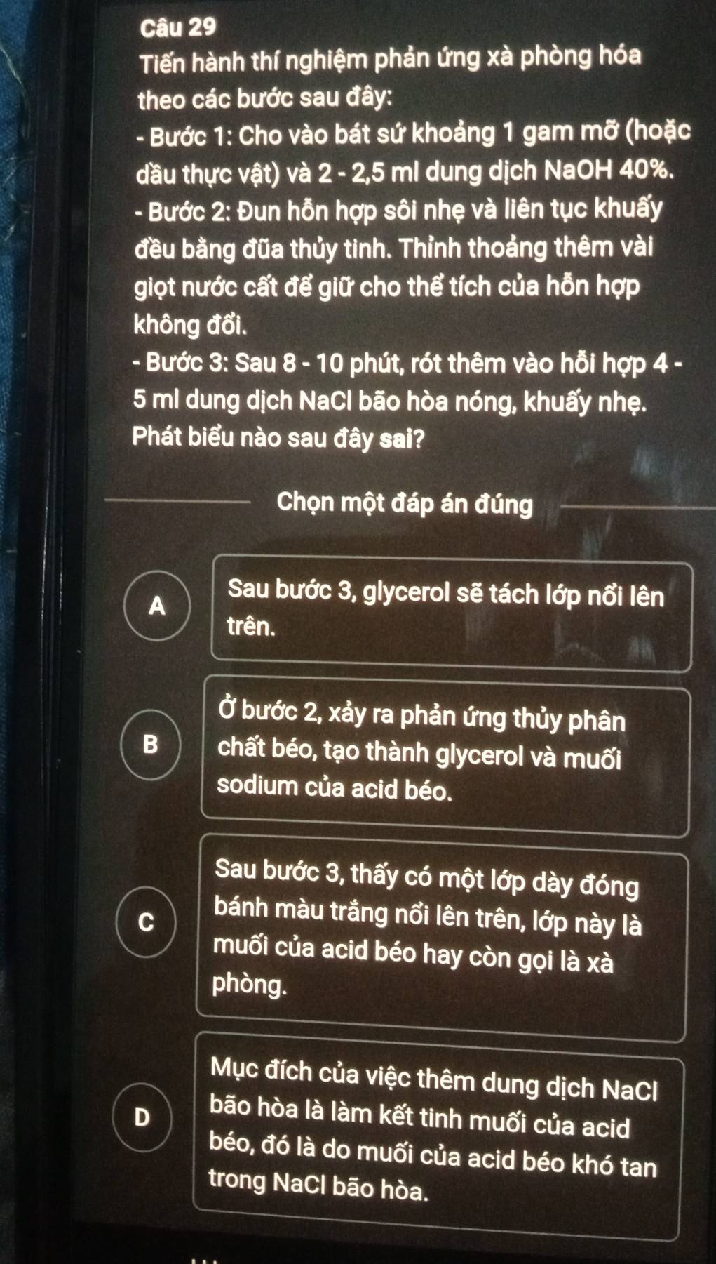 Tiến hành thí nghiệm phản ứng xà phòng hóa
theo các bước sau đây:
- Bước 1: Cho vào bát sứ khoảng 1 gam mỡ (hoặc
đầu thực vật) và 2 - 2,5 ml dung dịch NaOH 40%.
- Bước 2: Đun hỗn hợp sôi nhẹ và liên tục khuấy
đều bằng đũa thủy tinh. Thỉnh thoảng thêm vài
giọt nước cất để giữ cho thể tích của hỗn hợp
không đổi.
- Bước 3: Sau 8 - 10 phút, rót thêm vào hỗi hợp 4 -
5 ml dung dịch NaCl bão hòa nóng, khuấy nhẹ.
Phát biểu nào sau đây sai?
Chọn một đáp án đúng
A
Sau bước 3, glycerol sẽ tách lớp nổi lên
trên.
Ở bước 2, xảy ra phản ứng thủy phân
B chất béo, tạo thành glycerol và muối
sodium của acid béo.
Sau bước 3, thấy có một lớp dày đóng
C
bánh màu trắng nổi lên trên, lớp này là
muối của acid béo hay còn gọi là xà
phòng.
Mục đích của việc thêm dung dịch NaCl
D
bão hòa là làm kết tinh muối của acid
béo, đó là do muối của acid béo khó tan
trong NaCl bão hòa.