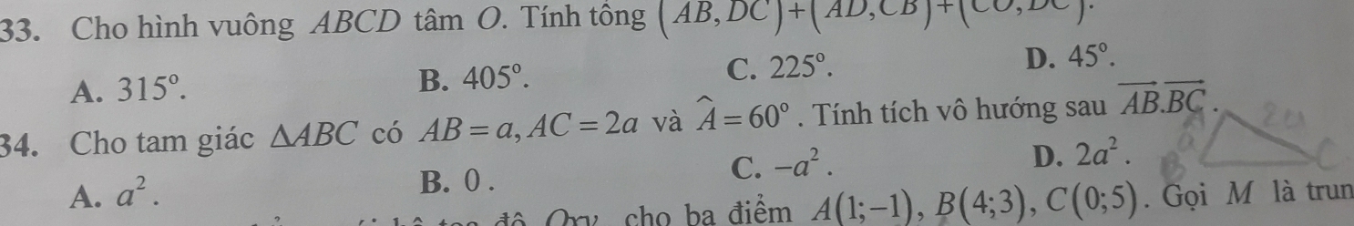 Cho hình vuông ABCD tâm O. Tính tông (AB,DC)+(AD,CB)+(CO,DC)
A. 315°.
B. 405°. C. 225°. D. 45°. 
34. Cho tam giác △ ABC có AB=a, AC=2a và widehat A=60°. Tính tích vô hướng sau vector AB.vector BC.
D. 2a^2.
B. 0.
C. -a^2.
A. a^2. . Gọi M là trun
độ Qry cho ba điểm A(1;-1), B(4;3), C(0;5)