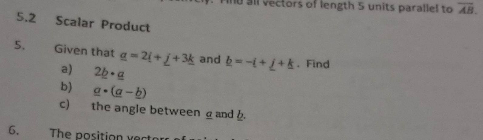 Find all vectors of length 5 units parallel to overline AB. 
5.2 Scalar Product 
5. Given that _ a=2_ i+_ j+3_ k and _ b=-_ i+_ j+_ k. Find 
a) 2_ b· _ a
b) _ a· (_ a-_ b)
c) the angle between a and b. 
6. The position vect