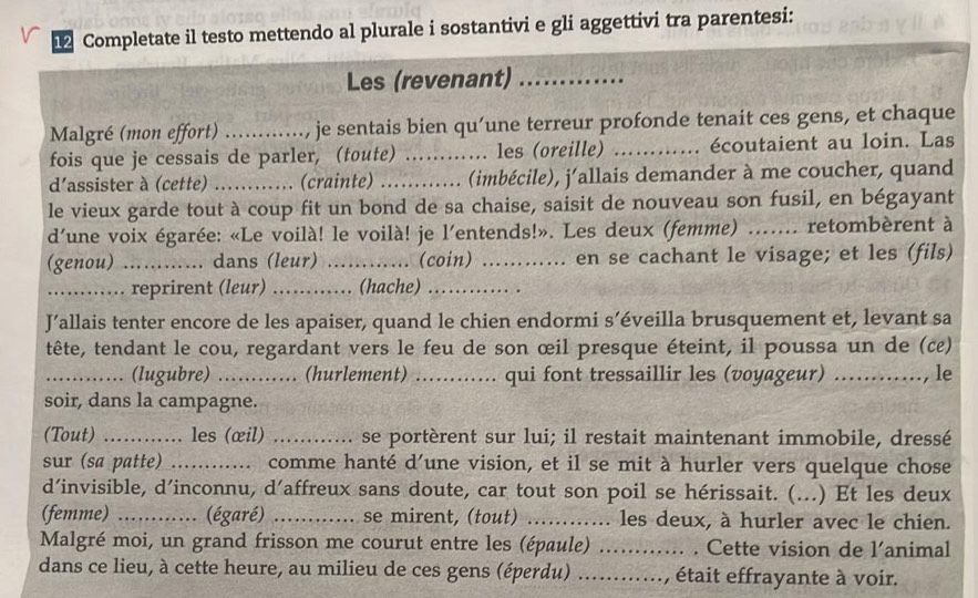 Completate il testo mettendo al plurale i sostantivi e gli aggettivi tra parentesi:
Les (revenant)_
Malgré (mon effort) ..     je sentais bien qu’une terreur profonde tenait ces gens, et chaque
fois que je cessais de parler, (toute) .. . les (oreille) _écoutaient au loin. Las
d'assister à (cette) _(crainte) _(imbécile), j'allais demander à me coucher, quand
le vieux garde tout à coup fit un bond de sa chaise, saisit de nouveau son fusil, en bégayant
d'une voix égarée: «Le voilà! le voilà! je l'entends!». Les deux (femme) ....... retombèrent à
(genou) _........... dans (leur) _(coin) _... en se cachant le visage; et les (fils)
_reprirent (leur) _(hache)_
J’allais tenter encore de les apaiser, quand le chien endormi s’éveilla brusquement et, levant sa
tête, tendant le cou, regardant vers le feu de son œil presque éteint, il poussa un de (c)
_(lugubre) ... .. (hurlement) ._ .. qui font tressaillir les (voyageur) ……., le
soir, dans la campagne.
(Tout) _les (œil) _se portèrent sur lui; il restait maintenant immobile, dressé
sur (sa patte) _. comme hanté d’une vision, et il se mit à hurler vers quelque chose
d’invisible, d’inconnu, d’affreux sans doute, car tout son poil se hérissait. (...) Et les deux
(femme) _(égaré) _se mirent, (tout) ._ .. les deux, à hurler avec le chien.
Malgré moi, un grand frisson me courut entre les (épaule) _. Cette vision de l’animal
dans ce lieu, à cette heure, au milieu de ces gens (éperdu) _, était effrayante à voir.