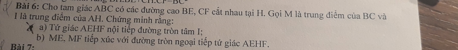 Cho tam giác ABC có các đường cao BE, CF cắt nhau tại H. Gọi M là trung điểm của BC và 
I là trung điểm của AH. Chứng minh rằng: 
a) Tứ giác AEHF nội tiếp đường tròn tâm I; 
b) ME, MF tiếp xúc với đường tròn ngoại tiếp tứ giác AEHF. 
Bài 7: