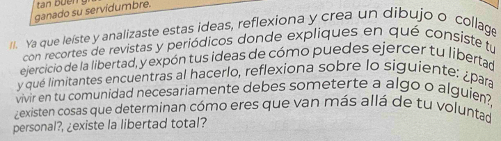 tan buen 
ganado su servidumbre. 
II. Ya que leíste y analizaste estas ideas, reflexiona y crea un dibujo o collage 
con recortes de revistas y periódicos donde expliques en qué consiste tu 
ejercicio de la libertad, y expón tus ideas de cómo puedes ejercer tu libertad 
y qué limitantes encuentras al hacerlo, reflexiona sobre lo siguiente: ¿para 
vivir en tu comunidad necesariamente debes someterte a algo o alguien?, 
zexisten cosas que determinan cómo eres que van más allá de tu voluntad 
personal?, ¿existe la libertad total?