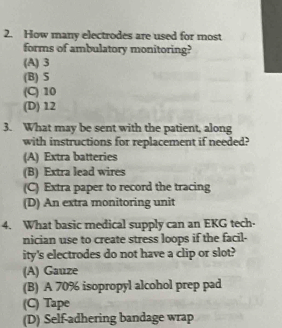 How many electrodes are used for most
forms of ambulatory monitoring?
(A) 3
(B) S
(C) 10
(D) 12
3. What may be sent with the patient, along
with instructions for replacement if needed?
(A) Extra batteries
(B) Extra lead wires
(C) Extra paper to record the tracing
(D) An extra monitoring unit
4. What basic medical supply can an EKG tech-
nician use to create stress loops if the facil-
ity's electrodes do not have a clip or slot?
(A) Gauze
(B) A 70% isopropyl alcohol prep pad
(C) Tape
(D) Self-adhering bandage wrap