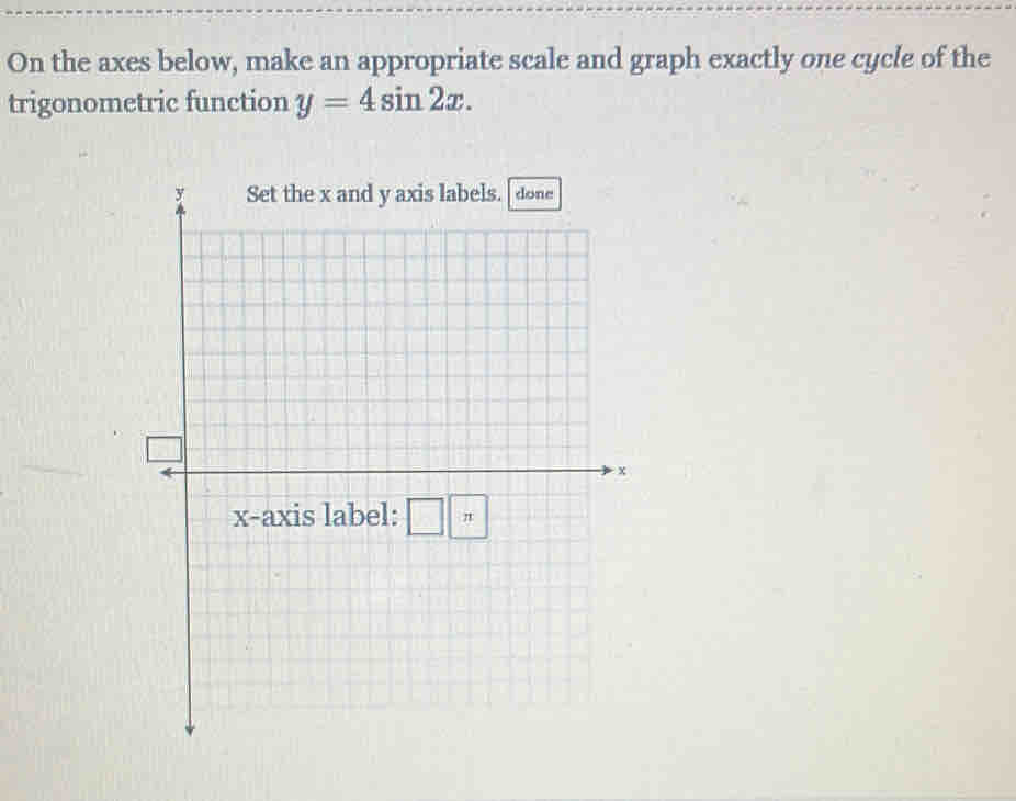 On the axes below, make an appropriate scale and graph exactly one cycle of the 
trigonometric function y=4sin 2x. 
Set the x and y axis labels. done
x
x-axis label: π