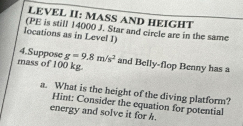 LEVEL II: MASS AND HEIGHT 
(PE is still 14000 J. Star and circle are in the same 
locations as in Level I) 
4.Suppose g=9.8m/s^2 and Belly-flop Benny has a 
mass of 100 kg. 
a. What is the height of the diving platform? 
Hint: Consider the equation for potential 
energy and solve it for h.