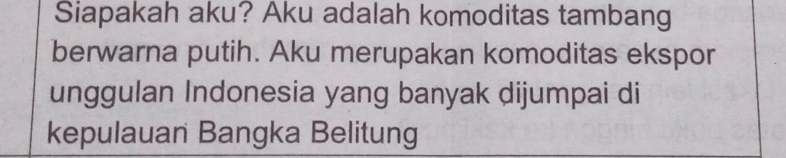 Siapakah aku? Aku adalah komoditas tambang 
berwarna putih. Aku merupakan komoditas ekspor 
unggulan Indonesia yang banyak dijumpai di 
kepulauan Bangka Belitung