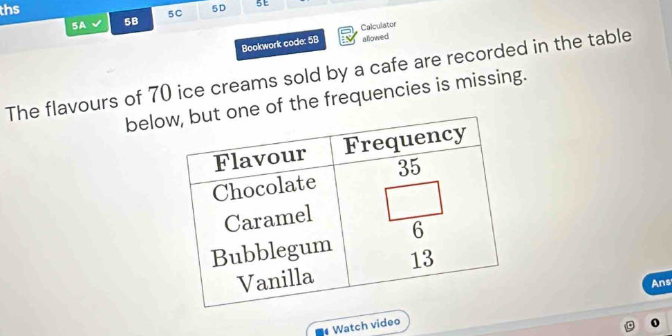 ths 5D 5E 
5A 5B 5C 
Calculator 
Bookwork code: 5B allowed 
The flavours of 70 ice creams sold by a cafe are recorded in the table 
beloe of the frequencies is missing. 
Ans 
Watch video