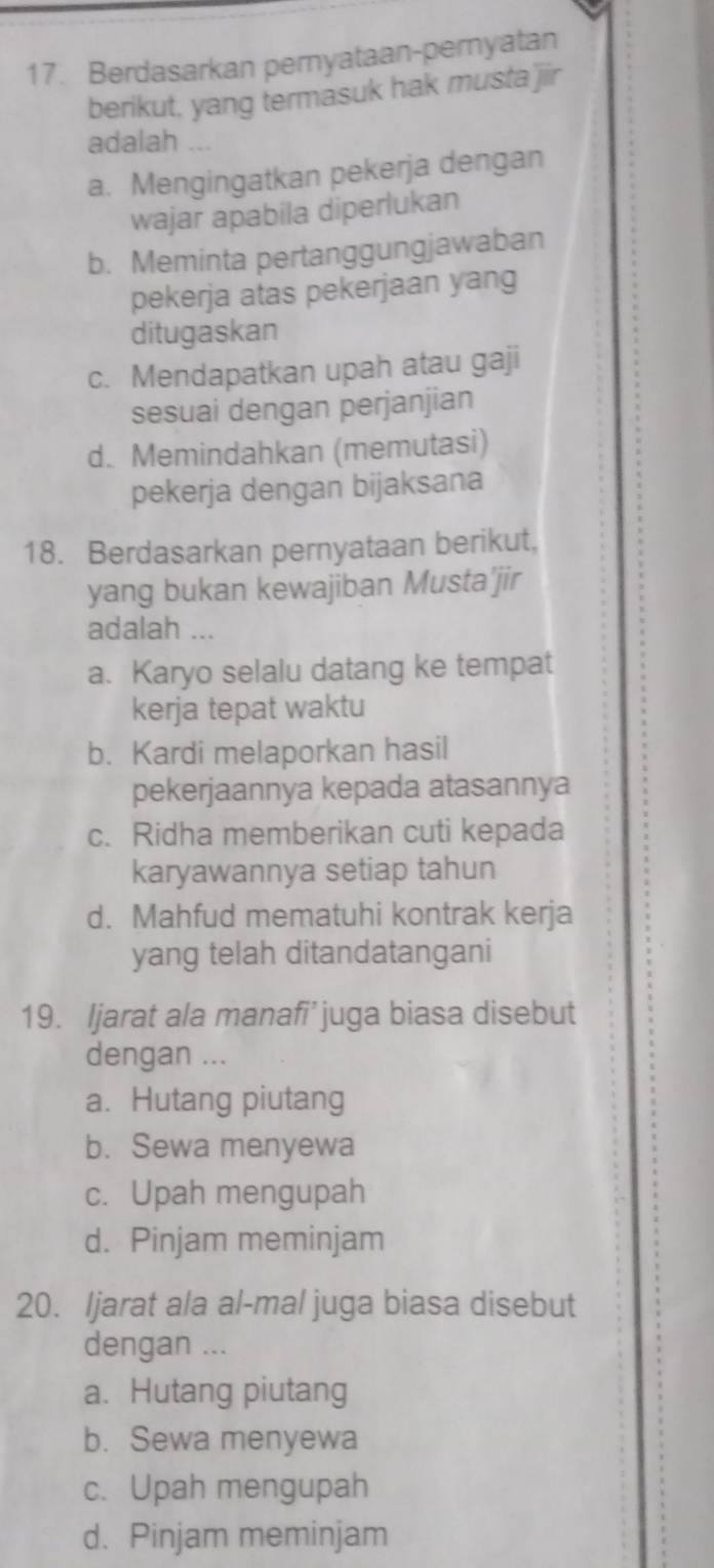 Berdasarkan pernyataan-pernyatan
berikut, yang termasuk hak musta jir
adalah ...
a. Mengingatkan pekerja dengan
wajar apabila diperlukan
b. Meminta pertanggungjawaban
pekerja atas pekerjaan yang
ditugaskan
c. Mendapatkan upah atau gaji
sesuai dengan perjanjian
d. Memindahkan (memutasi)
pekerja dengan bijaksana
18. Berdasarkan pernyataan berikut,
yang bukan kewajiban Musta'jir
adalah ...
a. Karyo selalu datang ke tempat
kerja tepat waktu
b. Kardi melaporkan hasil
pekerjaannya kepada atasannya
c. Ridha memberikan cuti kepada
karyawannya setiap tahun
d. Mahfud mematuhi kontrak kerja
yang telah ditandatangani
19. Ijarat ala manafi’juga biasa disebut
dengan ...
a. Hutang piutang
b. Sewa menyewa
c. Upah mengupah
d. Pinjam meminjam
20. ljarat ala al-mal juga biasa disebut
dengan ...
a. Hutang piutang
b. Sewa menyewa
c. Upah mengupah
d. Pinjam meminjam