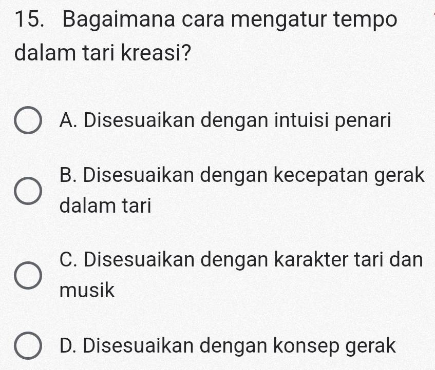 Bagaimana cara mengatur tempo
dalam tari kreasi?
A. Disesuaikan dengan intuisi penari
B. Disesuaikan dengan kecepatan gerak
dalam tari
C. Disesuaikan dengan karakter tari dan
musik
D. Disesuaikan dengan konsep gerak