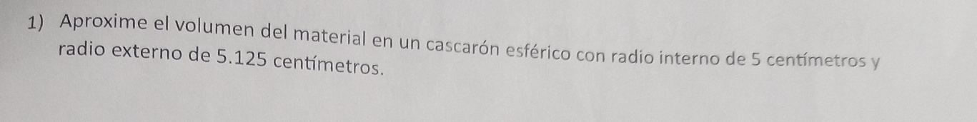 Aproxime el volumen del material en un cascarón esférico con radio interno de 5 centímetros y 
radio externo de 5.125 centímetros.