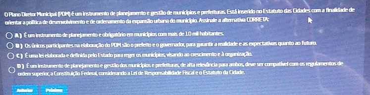 Plano Diretor Municipal (PDM) é um instrumento de planejamento e gestão de municípios e prefeituras. Está inserido no Estatuto das Cidades com a finalidade de
orientar a política de desenvolvimento e de ordenamento da expansão urbana do município. Assinale a alternativa CORRETA:
A ) É um instrumento de planejamento e obrigatório em municípios com mais de 10 mil habitantes.
B ) Os únicos participantes na elaboração do PDM são o prefeito e o governador, para garantir a realidade e as expectativas quanto ao futuro.
C ) É uma lei elaborada e definida pelo Estado para reger os municípios, visando ao crescimento e à organização.
D ) É um instrumento de planejamento e gestão dos municípios e prefeituras, de alta relevância para ambos, deve ser compatível com os regulamentos de
ordem superior, a Constituição Federal, considerando a Lei de Responsabilidade Fiscal e o Estatuto da Cidade.
Anterics