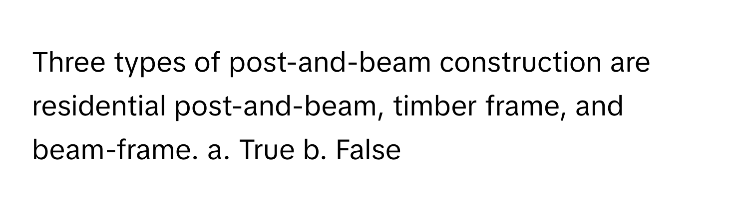 Three types of post-and-beam construction are residential post-and-beam, timber frame, and beam-frame.  a. True b. False