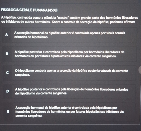 FISIOLOGIA GERAL E HUMANA (4508)
A hipófise, conhecida como a glândula "mestra" contém grande parte dos hormônios liberadores
ou inibidores de outros hormônios. Sobre o controle da secreção da hipófise, podemos afirmar:
a A secreção hormonal da hipófise anterior é controlada apenas por sinais neurais
oriundos do hipotálamo.
A hipófise posterior é controlada pelo hipotálamo por hormônios liberadores de
B hormônios ou por fatores hipotalâmicos inibidores via corrente sanguínea.
O hipotálamo controla apenas a secreção da hipófise posterior através da corrente
C sanguínea.
A hipófise posterior é controlada pela liberação de hormônios liberadores orlundos
D do hipotálamo via corrente sanguínea.
A secreção hormonal da hipófise anterior é controlada pelo hipotálamo por
E hormônios liberadores de hormônios ou por fatores hipotalâmicos inibidores via
corrente sanguínea.