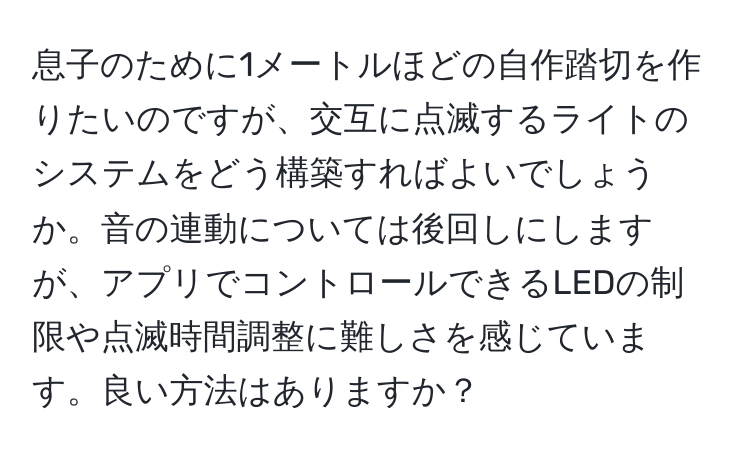 息子のために1メートルほどの自作踏切を作りたいのですが、交互に点滅するライトのシステムをどう構築すればよいでしょうか。音の連動については後回しにしますが、アプリでコントロールできるLEDの制限や点滅時間調整に難しさを感じています。良い方法はありますか？