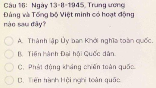 Ngày 13-8-1945, Trung ương
Đảng và Tổng bộ Việt minh có hoạt động
nào sau đây?
A. Thành lập Ủy ban Khởi nghĩa toàn quốc.
B. Tiến hành Đại hội Quốc dân.
C. Phát động kháng chiến toàn quốc.
D. Tiến hành Hội nghị toàn quốc.