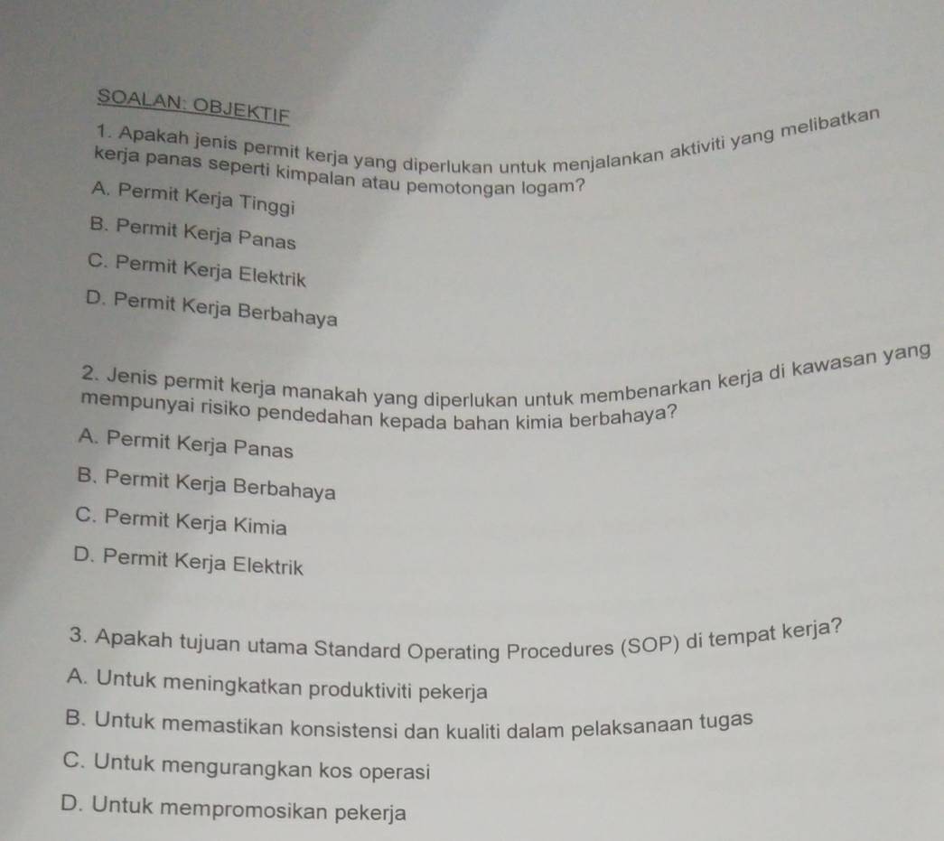 SOALAN: OBJEKTIF
1. Apakah jenis permit kerja yang diperlukan untuk menjalankan aktiviti yang melibatkan
kerja panas seperti kimpalan atau pemotongan logam?
A. Permit Kerja Tinggi
B. Permit Kerja Panas
C. Permit Kerja Elektrik
D. Permit Kerja Berbahaya
2. Jenis permit kerja manakah yang diperlukan untuk membenarkan kerja di kawasan yang
mempunyai risiko pendedahan kepada bahan kimia berbahaya?
A. Permit Kerja Panas
B. Permit Kerja Berbahaya
C. Permit Kerja Kimia
D. Permit Kerja Elektrik
3. Apakah tujuan utama Standard Operating Procedures (SOP) di tempat kerja?
A. Untuk meningkatkan produktiviti pekerja
B. Untuk memastíkan konsistensi dan kualiti dalam pelaksanaan tugas
C. Untuk mengurangkan kos operasi
D. Untuk mempromosikan pekerja