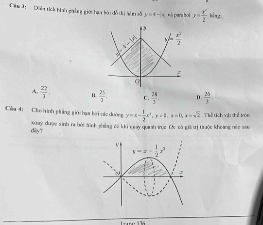 Diện tích hình phẳng giới hạn bởi đồ thị hàm số y=4-|x| và parabol y= x^2/2  bằng:
A.  22/3 . B.  25/3 . C.  28/3 . D.  26/3 .
Câu 4: Cho hình phẳng giới hạn bởi các dường y=x- 1/2 x^3,y=0,x=0,x=sqrt(2). Thể tích vật thể tròn
xoay được sinh ra bởi hình phẳng đó khi quay quanh trục Ox có giá trị thuộc khoảng nào sau
đây?
rané 136