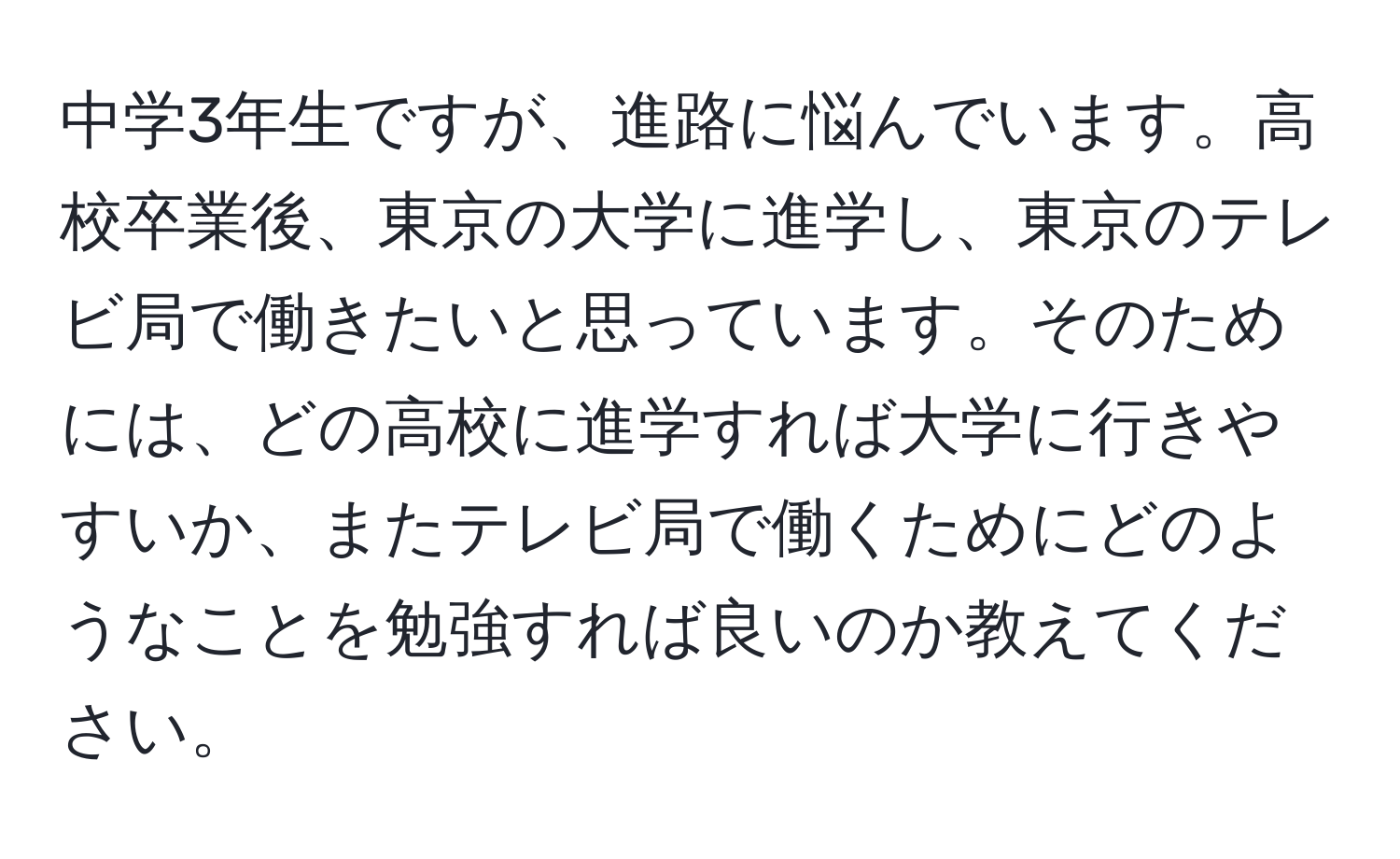 中学3年生ですが、進路に悩んでいます。高校卒業後、東京の大学に進学し、東京のテレビ局で働きたいと思っています。そのためには、どの高校に進学すれば大学に行きやすいか、またテレビ局で働くためにどのようなことを勉強すれば良いのか教えてください。