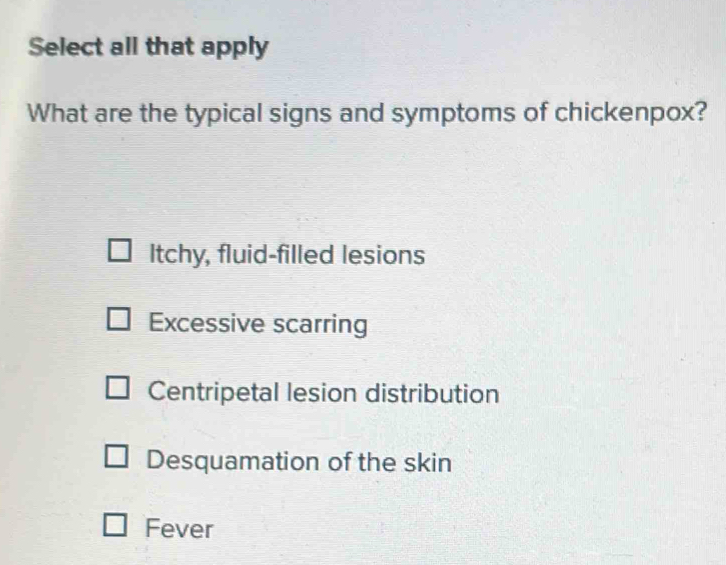 Select all that apply
What are the typical signs and symptoms of chickenpox?
Itchy, fluid-filled lesions
Excessive scarring
Centripetal lesion distribution
Desquamation of the skin
Fever