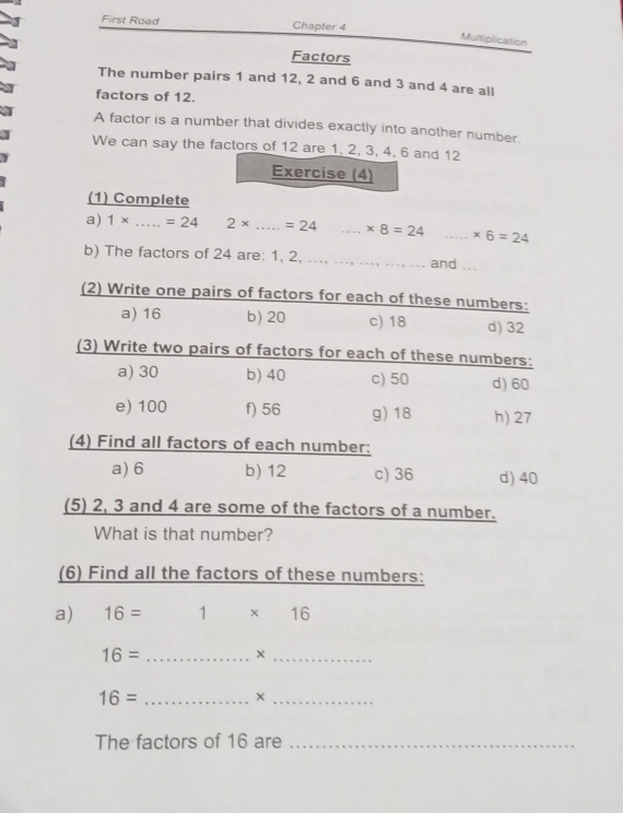 First Road Chapter 4
Multiplication
Factors
The number pairs 1 and 12, 2 and 6 and 3 and 4 are all
factors of 12.
A factor is a number that divides exactly into another number.
We can say the factors of 12 are 1, 2, 3, 4, 6 and 12
Exercise (4)
(1) Complete
a) 1* _  =24 2* _  =24 _ * 8=24 _ * 6=24
b) The factors of 24 are: 1, 2, ..., __and_
(2) Write one pairs of factors for each of these numbers:
a) 16 b) 20 c) 18 d) 32
(3) Write two pairs of factors for each of these numbers:
a) 30 b) 40 c) 50 d) 60
e) 100 f) 56 g) 18 h) 27
(4) Find all factors of each number:
a) 6 b) 12 c) 36 d) 40
(5) 2, 3 and 4 are some of the factors of a number.
What is that number?
(6) Find all the factors of these numbers:
a) 16= 1 * 16
16= _
_×
16= _
_
The factors of 16 are_