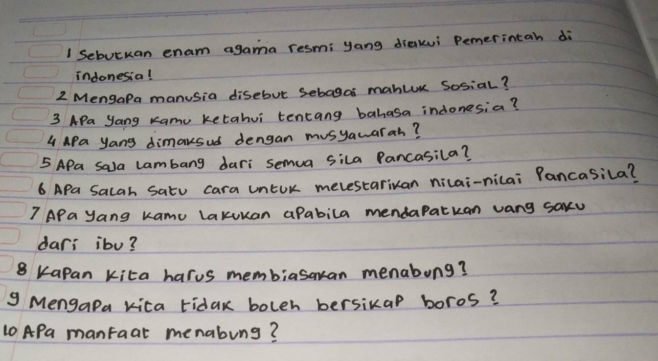 Sebutkan enam agama resm: yang diakui Pemerintah di 
indonesia! 
2 MengaPa manusia disebut Sebagai mahluu Sosial? 
3 APa yang Kamu ketahvi tentang bahasa indonesia? 
4 APa yang dimaksud dengan musyawarah? 
5 APa Sala lambang dari semua sila Pancasila? 
6 APa Salah Satu cara unEUr melestariuan nicai-nilai Pancasila? 
?APa yang Kamo lakukan aPabila mendaPatkan vang saxu 
dari ibo?
8 KaPan kita harus membiasakan menabong? 
g Mengapa kica tidak boleh bersikap boros? 
10 APa manfaat menabung?