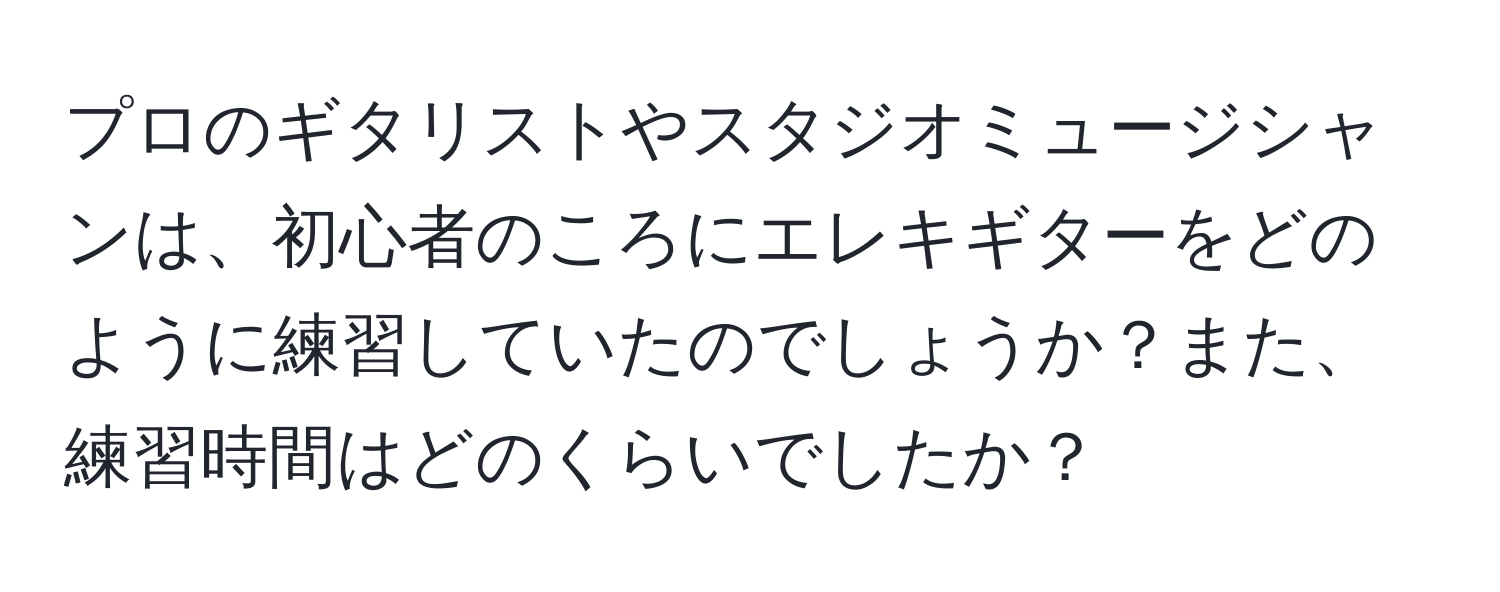 プロのギタリストやスタジオミュージシャンは、初心者のころにエレキギターをどのように練習していたのでしょうか？また、練習時間はどのくらいでしたか？