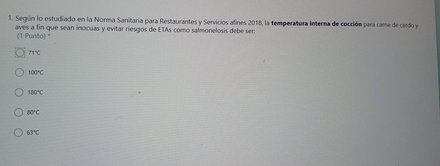 Según lo estudiado en la Norma Sanitaria para Restaurantes y Servicios afines 2018, la temperatura interna de cocción para carne de cerdo y
aves a fin que sean inocuas y evitar riesgos de ETAs como salmonelosis debe ser:
(1 Punto) *
71°C
100°C
180°C
80°C
63°C