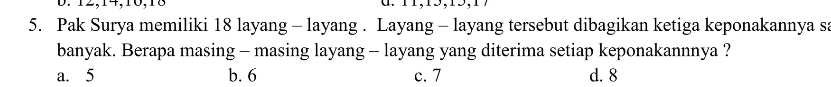 12, 14, 10, 18
5. Pak Surya memiliki 18 layang - layang . Layang - layang tersebut dibagikan ketiga keponakannya sa
banyak. Berapa masing - masing layang - layang yang diterima setiap keponakannnya ?
a. 5 b. 6 c. 7 d. 8