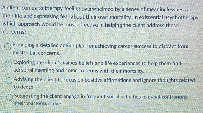 A client comes to therapy feeling overwhelmed by a sense of meaninglessness in
their life and expressing fear about their own mortality. In existential psychotherapy
which approach would be most effective in helping the client address these
concerns?
Providing a detailed action plan for achieving career success to distract from
existential concerns.
Exploring the client's values beliefs and life experiences to help them find
personal meaning and come to terms with their mortality.
Advising the client to focus on positive affirmations and ignore thoughts related
to death.
Suggesting the client engage in frequent social activities to avoid confronting
their existential fears.