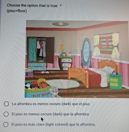 Choose the option that is true: *
(piso=floor)
La alfombra es menos oscuro (dark) que el piso.
El piso es menos oscuro (dark) que la alfombra
El piso es más claro (light colored) que la alfombra.