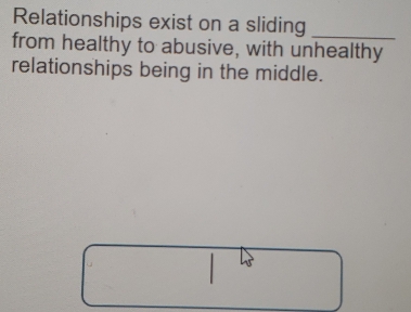 Relationships exist on a sliding 
_ 
from healthy to abusive, with unhealthy 
relationships being in the middle.