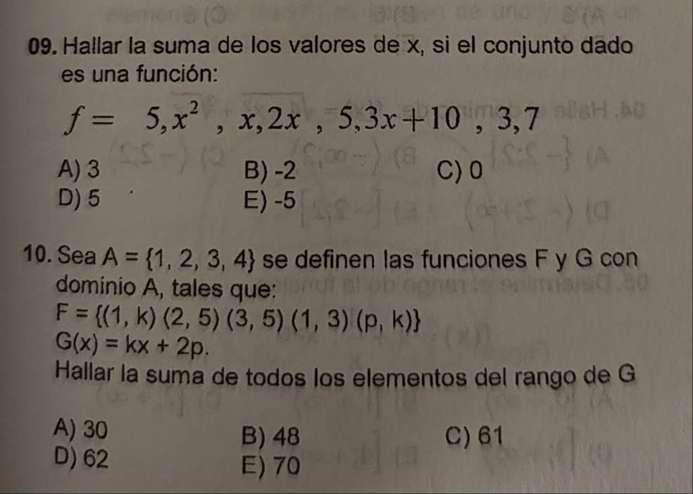 Hallar la suma de los valores de x, si el conjunto dado
es una función:
f=5,x^2,x,2x,5,3x+10,3,7
A) 3 B) -2 C) 0
D) 5 E) -5
10. Sea A= 1,2,3,4 se definen las funciones F y G con
dominio A, tales que:
F= (1,k)(2,5)(3,5)(1,3)(p,k)
G(x)=kx+2p. 
Hallar la suma de todos los elementos del rango de G
A) 30 B) 48 C) 61
D) 62 E) 70