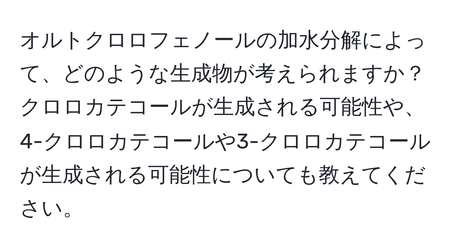 オルトクロロフェノールの加水分解によって、どのような生成物が考えられますか？クロロカテコールが生成される可能性や、4-クロロカテコールや3-クロロカテコールが生成される可能性についても教えてください。