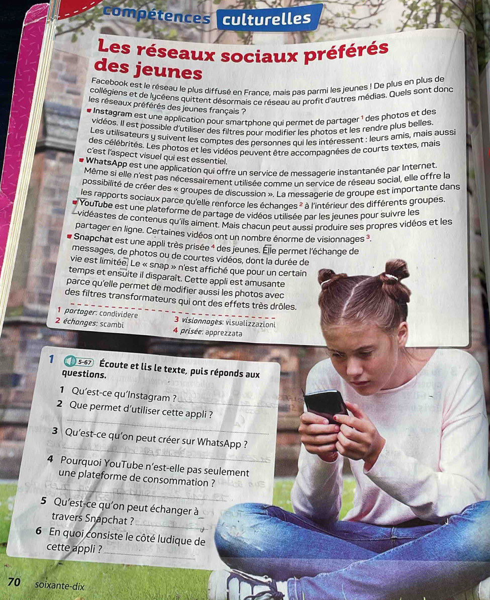 compétences culturelles
Les réseaux sociaux préférés
des jeunes
Facebook est le réseau le plus diffusé en France, mais pas parmi les jeunes ! De plus en plus de
collégiens et de lycéens quittent désormais ce réseau au profit d'autres médias. Quels sont dond
les réseaux préférés des jeunes français ?
e Instagram est une application pour smartphone qui permet de partager ¹ des photos et des
vidéos. Il est possible d'utiliser des filtres pour modifier les photos et les rendre plus belles.
Les utilisateurs y suivent les comptes des personnes qui les intéressent : leurs amis, mais aussi
des célébrités. Les photos et les vidéos peuvent être accompagnées de courts textes, mais
c’est l’aspect visuel qui est essentiel.
WhatsApp est une application qui offre un service de messagerie instantanée par Internet.
Même si elle n'est pas nécessairement utilisée comme un service de réseau social, elle offre la
possibilité de créer des « groupes de discussion ». La messagerie de groupe est importante dans
les rapports sociaux parce qu'elle renforce les échanges ?² : * à l'intérieur des différents groupes.
YouTube est une plateforme de partage de vidéos utilisée par les jeunes pour suivre les
vidéastes de contenus qu'ils aiment. Mais chacun peut aussi produire ses propres vidéos et les
partager en ligne. Certaines vidéos ont un nombre énorme de visionnages ³.
Snapchat est une appli très prisée 4 des jeunes. Élle permet l'échange de
messages, de photos ou de courtes vidéos, dont la durée de
vie est limitée. Le « snap » n'est affiché que pour un certain
temps et ensuite il disparaît. Cette appli est amusante
parce qu'elle permet de modifier aussi les photos avec
des filtres transformateurs qui ont des effets très drôles.
1 partager: condividere  3 visionnogès: visualizzazioni
2 échonges: scambi  4 prisée: apprezzata
1 5-67 Écoute et lis le texte, puis réponds aux
questions.
1 Qu’est-ce qu’Instagram ?
_
_
2 Que permet d’utiliser cette appli ?
_
3 Qu'est-ce qu’on peut créer sur WhatsApp ?
4 Pourquoi YouTube n’est-elle pas seulement
_
une plateforme de consommation ?
5 Qu'est-ce qu'on peut échanger à
travers Snapchat ?
_
6 En quoi consiste le côté ludique de
cette appli ?_
70 soixante-dix